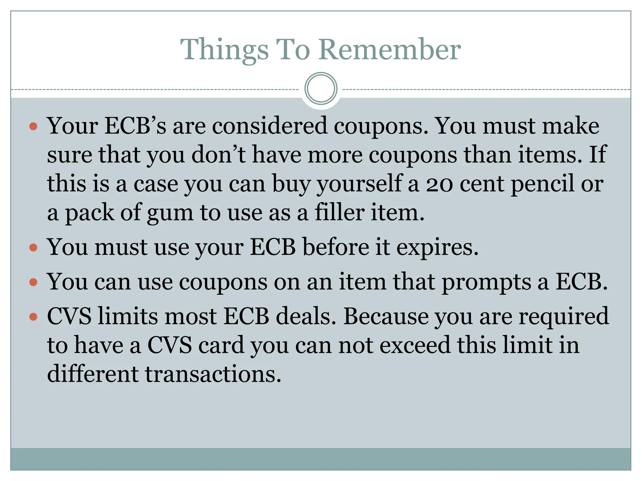 Things To RememberYour ECB’s are considered coupons. You must make sure that you don’t have more coupons than items. If this is a case you can buy yourself a 20 cent pencil or a pack of gum to use as a filler item. You must use your ECB before it expires.You can use coupons on an item that prompts a ECB.CVS limits most ECB deals. Because you are required to have a CVS card you can not exceed this limit in different transactions.  