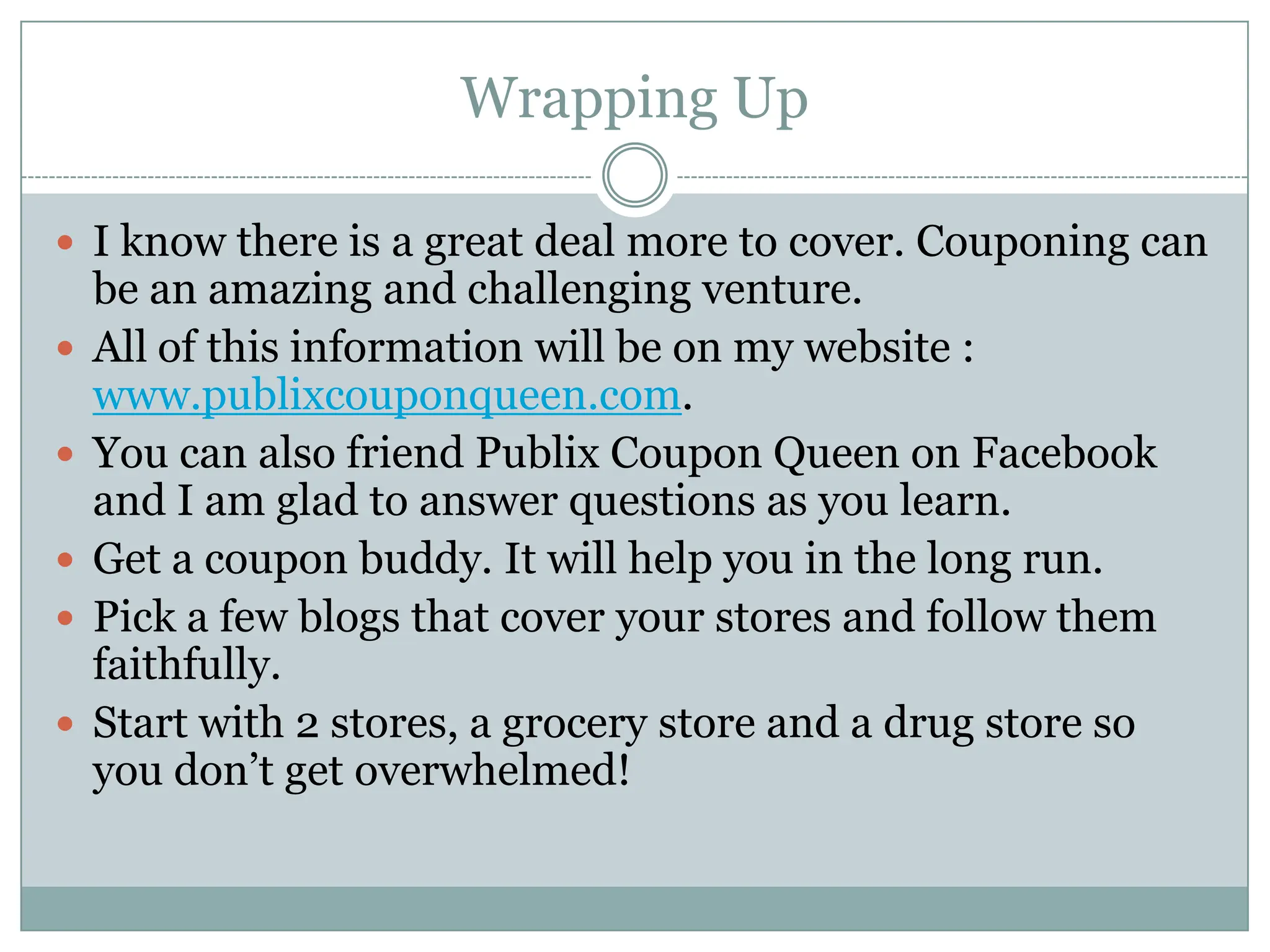 Wrapping UpI know there is a great deal more to cover. Couponing can be an amazing and challenging venture. All of this information will be on my website : www.publixcouponqueen.com. You can also friend Publix Coupon Queen on Facebook and I am glad to answer questions as you learn. Get a coupon buddy. It will help you in the long run. Pick a few blogs that cover your stores and follow them faithfully. Start with 2 stores, a grocery store and a drug store so you don’t get overwhelmed!