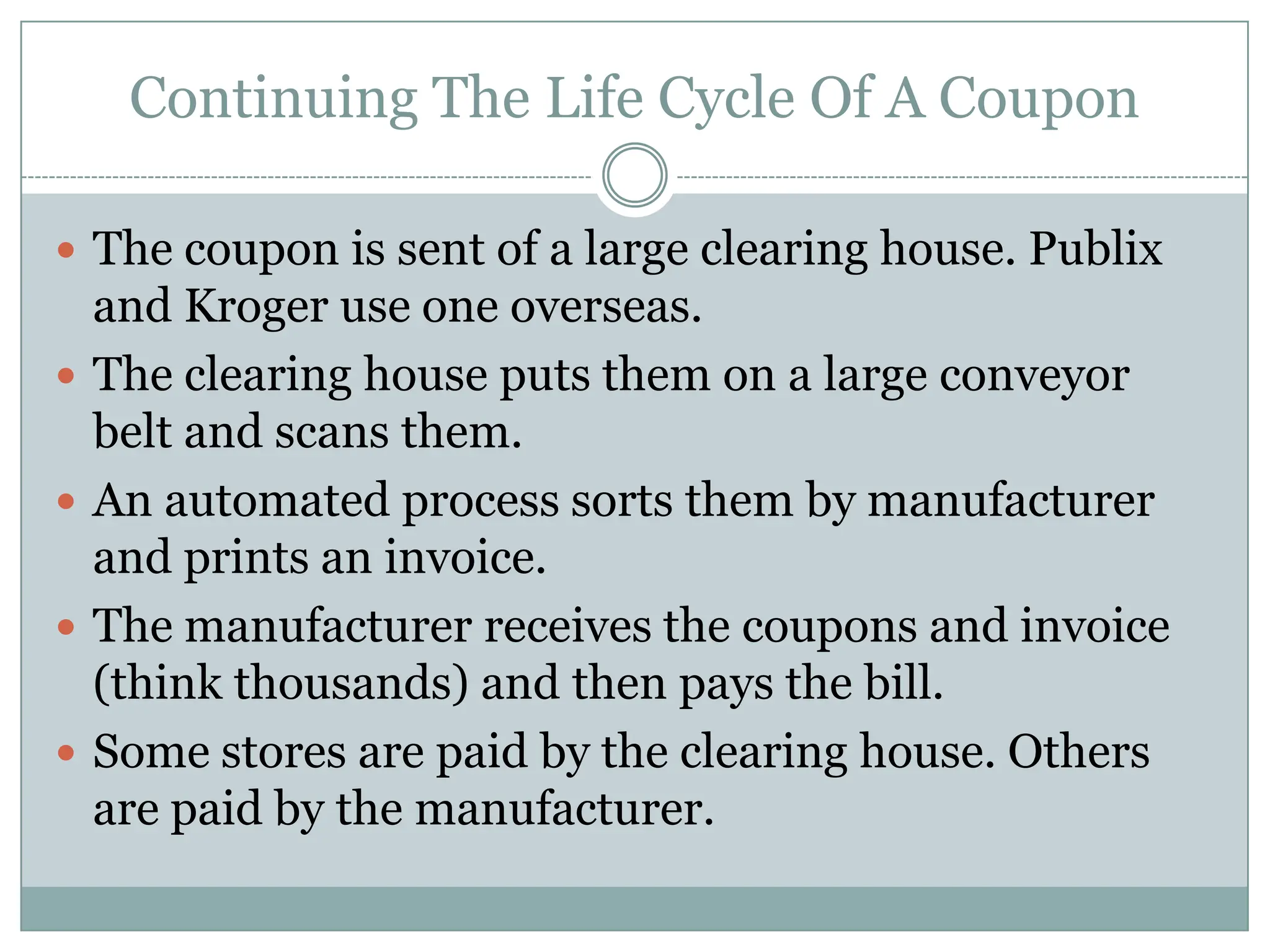 Continuing The Life Cycle Of A CouponThe coupon is sent of a large clearing house. Publix and Kroger use one overseas.The clearing house puts them on a large conveyor belt and scans them. An automated process sorts them by manufacturer and prints an invoice.The manufacturer receives the coupons and invoice (think thousands) and then pays the bill. Some stores are paid by the clearing house. Others are paid by the manufacturer. 