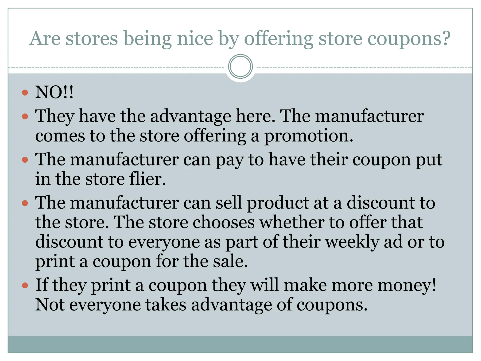 Are stores being nice by offering store coupons? NO!! They have the advantage here. The manufacturer comes to the store offering a promotion. The manufacturer can pay to have their coupon put in the store flier. The manufacturer can sell product at a discount to the store. The store chooses whether to offer that discount to everyone as part of their weekly ad or to print a coupon for the sale.If they print a coupon they will make more money! Not everyone takes advantage of coupons. 