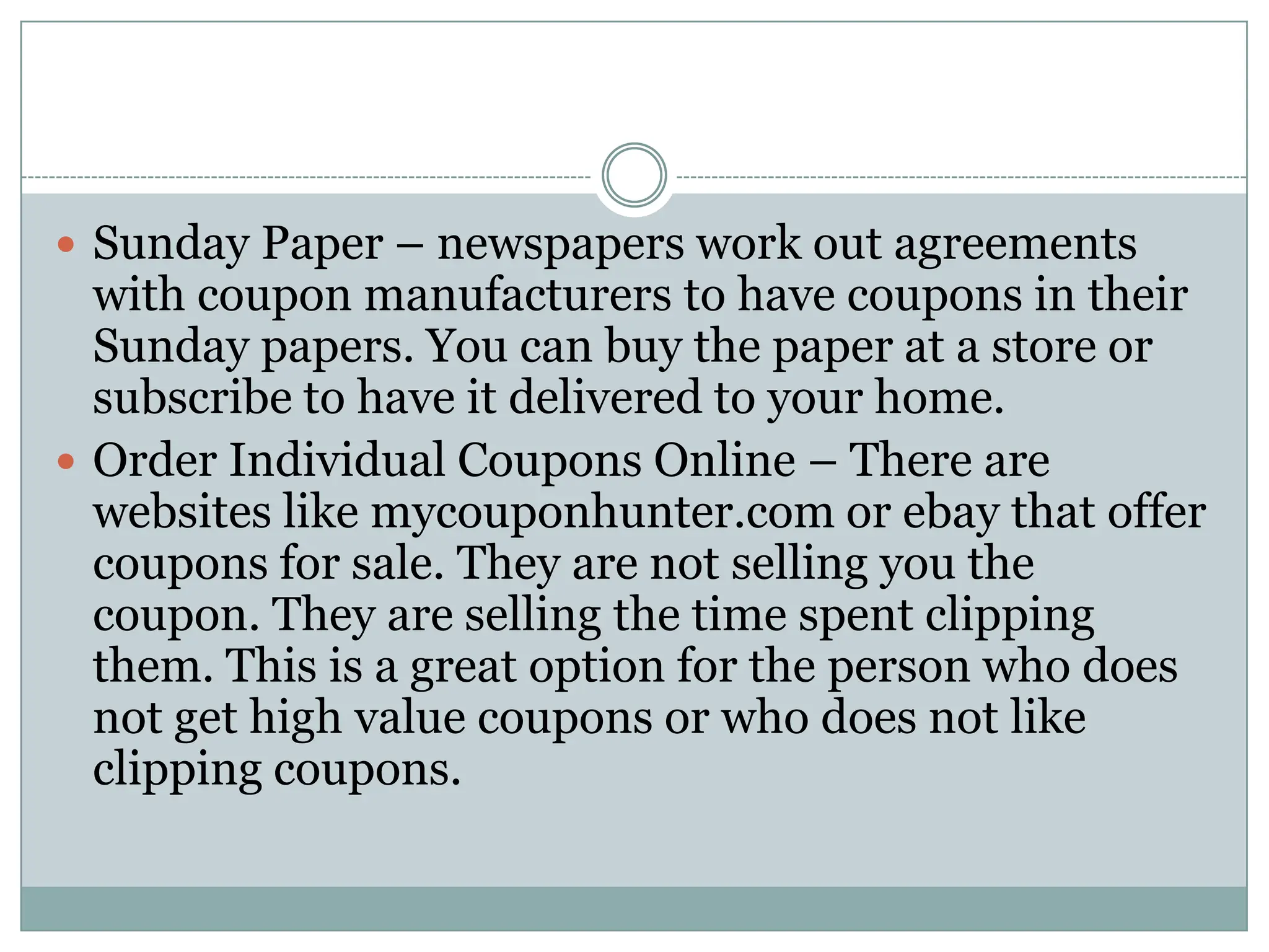 Sunday Paper – newspapers work out agreements with coupon manufacturers to have coupons in their Sunday papers. You can buy the paper at a store or subscribe to have it delivered to your home. Order Individual Coupons Online – There are websites like mycouponhunter.com or ebay that offer coupons for sale. They are not selling you the coupon. They are selling the time spent clipping them. This is a great option for the person who does not get high value coupons or who does not like clipping coupons. 