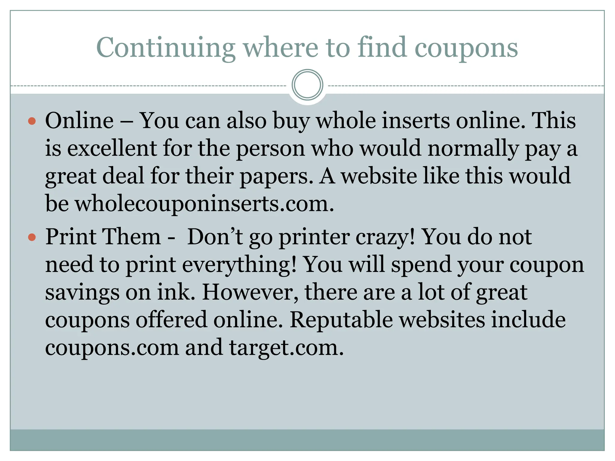 Continuing where to find coupons Online – You can also buy whole inserts online. This is excellent for the person who would normally pay a great deal for their papers. A website like this would be wholecouponinserts.com. Print Them -  Don’t go printer crazy! You do not need to print everything! You will spend your coupon savings on ink. However, there are a lot of great coupons offered online. Reputable websites include coupons.com and target.com. 