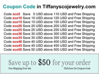 Coupon Code  in Tiffanyscojewelry.com Code  sco5   Save  5 USD above 110 USD and Free Shipping  Code  sco10  Save 10 USD above 120 USD and Free Shipping  Code  sco15  Save 15 USD above 150 USD and Free Shipping  Code  sco20  Save 20 USD above 200 USD and Free Shipping  Code  sco25  Save 25 USD above 250 USD and Free Shipping  Code  sco30  Save 30 USD above 300 USD and Free Shipping  Code  sco35  Save 35 USD above 350 USD and Free Shipping  Code  sco40  Save 40 USD above 400 USD and Free Shipping  Code  sco45  Save 45 USD above 450 USD and Free Shipping  Code  sco50  Save 50 USD above 500 USD and Free Shipping  