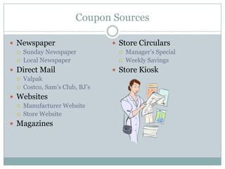 Coupon Sources

 Newspaper                      Store Circulars
    Sunday Newspaper               Manager’s Special
    Local Newspaper                Weekly Savings
 Direct Mail                    Store Kiosk
    Valpak
    Costco, Sam’s Club, BJ’s
 Websites
    Manufacturer Website
    Store Website
 Magazines
 