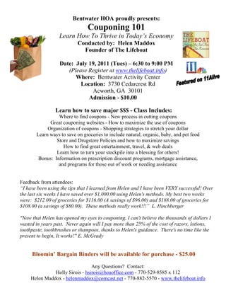 Bentwater HOA proudly presents:
                                Couponing 101
                  Learn How To Thrive in Today’s Economy
                           Conducted by: Helen Maddox
                             Founder of The Lifeboat

                  Date: July 19, 2011 (Tues) – 6:30 to 9:00 PM
                     (Please Register at www.thelifeboat.info)
                        Where: Bentwater Activity Center
                          Location: 3730 Cedarcrest Rd
                              Acworth, GA 30101
                             Admission - $10.00

                Learn how to save major $$$ - Class Includes:
                 Where to find coupons - New process in cutting coupons
             Great couponing websites - How to maximize the use of coupons
            Organization of coupons - Shopping strategies to stretch your dollar
       Learn ways to save on groceries to include natural, organic, baby, and pet food
                Store and Drugstore Policies and how to maximize savings
                   How to find great entertainment, travel, & web deals
                Learn how to turn your stockpile into a blessing for others!
        Bonus: Information on prescription discount programs, mortgage assistance,
                 and programs for those out of work or needing assistance


Feedback from attendees:
“I have been using the tips that I learned from Helen and I have been VERY successful! Over
the last six weeks I have saved over $1,000.00 using Helen's methods. My best two weeks
were: $212.00 of groceries for $116.00 (A savings of $96.00) and $188.00 of groceries for
$108.00 (a savings of $80.00). These methods really work!!!” L. Hinchberger

"Now that Helen has opened my eyes to couponing, I can't believe the thousands of dollars I
wasted in years past. Never again will I pay more than 25% of the cost of razors, lotions,
toothpaste, toothbrushes or shampoos, thanks to Helen's guidance. There's no time like the
present to begin, It works!" E. McGrady


     Bloomin’ Bargain Binders will be available for purchase - $25.00

                                 Any Questions? Contact:
               Holly Sirois - hsirois@hoaoffice.com - 770-529-8585 x 112
     Helen Maddox - helenmaddox@comcast.net - 770-882-5570 - www.thelifeboat.info
 