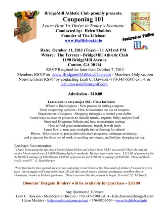 BridgeMill Athletic Club proudly presents:
                                     Couponing 101
                     Learn How To Thrive in Today’s Economy
                                Conducted by: Helen Maddox
                                  Founder of The Lifeboat
                                    www.thelifeboat.info

            Date: October 11, 2011 (Tues) – 11 AM to1 PM
             Where: The Terrace - BridgeMill Athletic Club
                        1190 BridgeMill Avenue
                          Canton, GA 30114
               RSVP Required no later than October 7, 2011
  Members RSVP on www.BridgemillAthleticClub.com - Members Only section
  Non-members RSVP by contacting Leah C. Dawson -770-345-5500 ext. 4 or
                      leah.dawson@hmsgolf.com

                                         Admission - $10.00
                       Learn how to save major $$$ - Class Includes:
                     Where to find coupons - New process in cutting coupons
                 Great couponing websites - How to maximize the use of coupons
                Organization of coupons - Shopping strategies to stretch your dollar
           Learn ways to save on groceries to include natural, organic, baby, and pet food
                    Store and Drugstore Policies and how to maximize savings
                        How to find great entertainment, travel, & web deals
                    Learn how to turn your stockpile into a blessing for others!
            Bonus: Information on prescription discount programs, mortgage assistance,
       and programs for those out of work or needing assistance, and holiday shopping saving.

Feedback from attendees:
“I have been using the tips that I learned from Helen and I have been VERY successful! Over the last six
weeks I have saved over $1,000.00 using Helen's methods. My best two weeks were: $212.00 of groceries for
$116.00 (A savings of $96.00) and $188.00 of groceries for $108.00 (a savings of $80.00). These methods
really work!!!” L. Hinchberger

"Now that Helen has opened my eyes to couponing, I can't believe the thousands of dollars I wasted in years
past. Never again will I pay more than 25% of the cost of razors, lotions, toothpaste, toothbrushes or
shampoos, thanks to Helen's guidance. There's no time like the present to begin, It works!" E. McGrady

      Bloomin’ Bargain Binders will be available for purchase - $30.00

                              Any Questions? Contact:
 Leah C. Dawson - Membership Director - 770-345-5500 ext. 4 - leah.dawson@hmsgolf.com
    Helen Maddox - helenmaddox@comcast.net - 770-882-5570 - www.thelifeboat.info
 