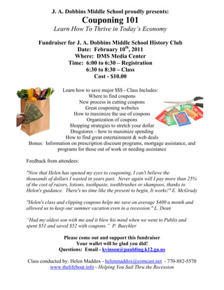 J. A. Dobbins Middle School proudly presents:
                           Couponing 101
             Learn How To Thrive in Today’s Economy

     Fundraiser for J. A. Dobbins Middle School History Club
                    Date: February 10th, 2011
                   Where: DMS Media Center
                Time: 6:00 to 6:30 – Registration
                        6:30 to 8:30 – Class
                           Cost - $10.00

               Learn how to save major $$$ - Class Includes:
                            Where to find coupons
                        New process in cutting coupons
                          Great couponing websites
                     How to maximize the use of coupons
                           Organization of coupons
                   Shopping strategies to stretch your dollar
                   Drugstores – how to maximize spending
                 How to find great entertainment & web deals
 Bonus: Information on prescription discount programs, mortgage assistance, and
             programs for those out of work or needing assistance

Feedback from attendees:

"Now that Helen has opened my eyes to couponing, I can't believe the
thousands of dollars I wasted in years past. Never again will I pay more than 25%
of the cost of razors, lotions, toothpaste, toothbrushes or shampoos, thanks to
Helen's guidance. There's no time like the present to begin, It works!" E. McGrady

"Helen's class and clipping coupons helps me save on average $400 a month and
allowed us to keep our summer vacation even in a recession." L. Dean

“Had my oldest son with me and it blew his mind when we went to Publix and
spent $51 and saved $52 with coupons.” P. Buechler

                Please come out and support this fundraiser
                      Your wallet will be glad you did!
               Questions: Email - kvinson@paulding.k12.ga.us

Class conducted by: Helen Maddox - helenmaddox@comcast.net - 770-882-5570
          www.thelifeboat.info - Helping You Sail Thru the Recession
 