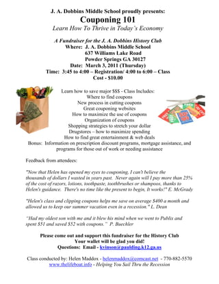J. A. Dobbins Middle School proudly presents:
                           Couponing 101
             Learn How To Thrive in Today’s Economy
            A Fundraiser for the J. A. Dobbins History Club
                Where: J. A. Dobbins Middle School
                         637 Williams Lake Road
                         Powder Springs GA 30127
                  Date: March 3, 2011 (Thursday)
         Time: 3:45 to 4:00 – Registration/ 4:00 to 6:00 – Class
                             Cost - $10.00

               Learn how to save major $$$ - Class Includes:
                            Where to find coupons
                        New process in cutting coupons
                          Great couponing websites
                     How to maximize the use of coupons
                           Organization of coupons
                   Shopping strategies to stretch your dollar
                   Drugstores – how to maximize spending
                 How to find great entertainment & web deals
 Bonus: Information on prescription discount programs, mortgage assistance, and
             programs for those out of work or needing assistance

Feedback from attendees:

"Now that Helen has opened my eyes to couponing, I can't believe the
thousands of dollars I wasted in years past. Never again will I pay more than 25%
of the cost of razors, lotions, toothpaste, toothbrushes or shampoos, thanks to
Helen's guidance. There's no time like the present to begin, It works!" E. McGrady

"Helen's class and clipping coupons helps me save on average $400 a month and
allowed us to keep our summer vacation even in a recession." L. Dean

“Had my oldest son with me and it blew his mind when we went to Publix and
spent $51 and saved $52 with coupons.” P. Buechler

       Please come out and support this fundraiser for the History Club
                      Your wallet will be glad you did!
               Questions: Email - kvinson@paulding.k12.ga.us

Class conducted by: Helen Maddox - helenmaddox@comcast.net - 770-882-5570
          www.thelifeboat.info - Helping You Sail Thru the Recession
 