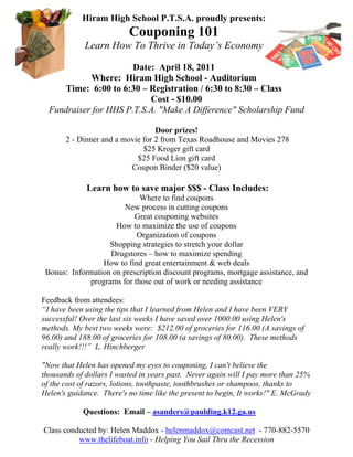 Hiram High School P.T.S.A. proudly presents:
                          Couponing 101
             Learn How To Thrive in Today’s Economy

                       Date: April 18, 2011
            Where: Hiram High School - Auditorium
     Time: 6:00 to 6:30 – Registration / 6:30 to 8:30 – Class
                           Cost - $10.00
  Fundraiser for HHS P.T.S.A. "Make A Difference" Scholarship Fund

                                  Door prizes!
       2 - Dinner and a movie for 2 from Texas Roadhouse and Movies 278
                              $25 Kroger gift card
                            $25 Food Lion gift card
                          Coupon Binder ($20 value)

             Learn how to save major $$$ - Class Includes:
                            Where to find coupons
                        New process in cutting coupons
                          Great couponing websites
                     How to maximize the use of coupons
                           Organization of coupons
                   Shopping strategies to stretch your dollar
                   Drugstores – how to maximize spending
                 How to find great entertainment & web deals
 Bonus: Information on prescription discount programs, mortgage assistance, and
             programs for those out of work or needing assistance

Feedback from attendees:
“I have been using the tips that I learned from Helen and I have been VERY
successful! Over the last six weeks I have saved over 1000.00 using Helen's
methods. My best two weeks were: $212.00 of groceries for 116.00 (A savings of
96.00) and 188.00 of groceries for 108.00 (a savings of 80.00). These methods
really work!!!” L. Hinchberger

"Now that Helen has opened my eyes to couponing, I can't believe the
thousands of dollars I wasted in years past. Never again will I pay more than 25%
of the cost of razors, lotions, toothpaste, toothbrushes or shampoos, thanks to
Helen's guidance. There's no time like the present to begin, It works!" E. McGrady

            Questions: Email – asanders@paulding.k12.ga.us

Class conducted by: Helen Maddox - helenmaddox@comcast.net - 770-882-5570
          www.thelifeboat.info - Helping You Sail Thru the Recession
 