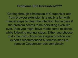 Problems Still Unresolved???
Getting through elimination of Couponizer ads
from browser extension is a really a fun with
manual steps to clear the infection, but in case if
the problem seems to be persisting even like
ever, then you might have made some mistakes
while following manual steps. Either you choose
to do the instructions once again or follow our
expert’s recommended automatic steps to
remove Couponizer ads completely.
 