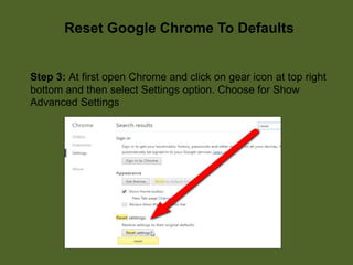 Reset Google Chrome To Defaults
Step 3: At first open Chrome and click on gear icon at top right
bottom and then select Settings option. Choose for Show
Advanced Settings
 