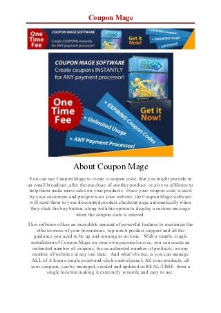 Coupon Mage




                      About Coupon Mage
 You can use Coupon Mage to create a coupon code, that you might provide in
an email broadcast, after the purchase of another product, or give to affiliates to
 help them make more sales on your products. Once your coupon code is used
 by your customers and prospects on your website, the Coupon Mage software
 will send them to your discounted product checkout page automatically when
  they click the buy button, along with the option to display a custom message
                        when the coupon code is entered.
This software offers an incredible amount of powerful features to maximize the
    effectiveness of your promotions, top-notch product support and all the
  guidance you need to be up and running in no time. With a simple, single
 installation of Coupon Mage on your own personal server, you can create an
  unlimited number of coupons, for an unlimited number of products, on any
  number of websites at any one time. And what’s better, is you can manage
 ALL of it from a single point-and-click control panel; All your products, all
 your coupons, can be managed, created and updated in REAL-TIME from a
          single location making it extremely versatile and easy to use.
 