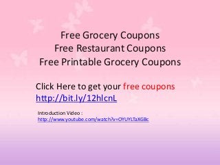 Free Grocery Coupons
   Free Restaurant Coupons
Free Printable Grocery Coupons

Click Here to get your free coupons
http://bit.ly/12hlcnL
Introduction Video :
http://www.youtube.com/watch?v=OYUYLTaXGBc
 