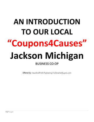 AN INTRODUCTION
TO OUR LOCAL
“Coupons4Causes”
Jackson Michigan
BUSINESS CO-OP
Offered by: HearAndProfit Publishing ForSmarterBuyers.com
1 | P a g e
 