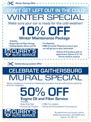 Winter Savings Offer


DON’T GET LEFT OUT IN THE COLD
WINTER SPECIAL
 Make sure your car is ready for the cold weather!



    Includes:
             10% OFF
              Winter Maintenance Package
  • Engine Oil and Filter Change        • Tire Rotation
  • Cooling System Drain and Fill       • FREE Curry Car Physical to ensure your
                                          car will get you to your destination
                                                         Valid at all 9 locations with an
                                                         appointment. Expires 3/2/13;
                                                           Cannot combine coupons


         Gaithersburg Location Offer


  CELEBRATE GAITHERSBURG
  MURAL SPECIAL
We’ve unveiled our mural at our Gaithersburg location And are offering this special to
all of our neighbors:



              50% OFF
                Engine Oil and Filter Service
                 Includes:
               • 5qts Oil & Filter      • FREE Tire rotation
               • Curry’s Car Physical   • Check & Fill Fluid levels & Tire pressure

                                                      By appointment and coupon; only at
                                                     Gaithersburg location. Up to $35 value.
                                                               Expires 3/2/12.
 