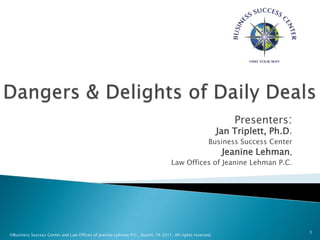 Dangers & Delights of Daily Deals Presenters:Jan Triplett, Ph.D. Business Success Center Jeanine Lehman, Law Offices of Jeanine Lehman P.C. ©Business Success Center and Law Offices of Jeanine Lehman P.C., Austin, TX 2011. All rights reserved. 1 