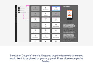 Once the ‘Features’ tab has been selected the app panel will appear with
a list of the features that are already applied to your app. On the top right
of the panel there is a ‘Manage’ button, click this to access the features
menu where you can pick and choose which features you would like on
your app.
 