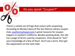 Do you speak “Coupon?”
There’s a whole set of lingo that comes with couponing.
According to Wendy Cajina of the San Marcos Library coupon
club, southerncalisaver.com is great resource for coupon
clippers in southern California. Besides posting deals, the site
has a page of terms used by couponers. Click ahead to “test”
your knowledge of a few of them. You’ll see a term, then get
the explanation on the next slide.
 