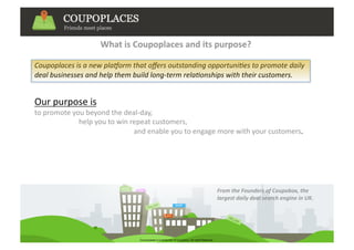 What is Coupoplaces and its purpose? 

Coupoplaces is a new pla.orm that oﬀers outstanding opportuni6es to promote daily 
deal businesses and help them build long‐term rela6onships with their customers.  


Our purpose is 
to promote you beyond the deal‐day, 
                         help you to win repeat customers,  
                                                        and enable you to engage more with your customers.    




                                                                        From the Founders of Coupobox, the 
                                                                        largest daily deal search engine in UK.  
 