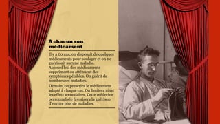 À chacun son
médicament
Il y a 60 ans, on disposait de
quelques médicaments pour
soulager et on ne guérissait
aucune maladie.
Aujourd’hui des
médicaments suppriment ou
atténuent des symptômes
pénibles. On guérit de
nombreuses maladies.
Demain, on prescrira le
médicament adapté à chaque
cas. On limitera ainsi les
effets secondaires. Cette
médecine personnalisée
favorisera la guérison
d’encore plus de maladies.
 