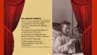 Le cancer vaincu
Hier, le cancer décimait.
Aujourd’hui, un malade sur
deux est soigné. Demain, il
deviendra une maladie
chronique.
Pour gagner la guerre du
cancer, on progresse dans
trois axes
La recherche et l’élimination
des facteurs du cancer
(Tabac, amiante..)
La précocité du dépistage.
 