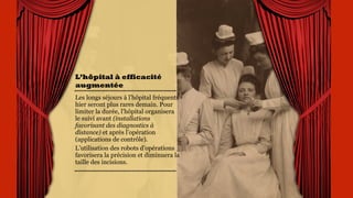 L’hôpital à
efficacité
augmentée
Les longs séjours à l’hôpital
fréquents hier seront plus
rares demain. Pour limiter
la durée, l’hôpital
organisera le suivi avant
(installations favorisant
des diagnostics à distance)
et après l’opération
(applications de contrôle).
L’utilisation des robots
d’opérations favorisera la
précision et diminuera la
taille des incisions.
 