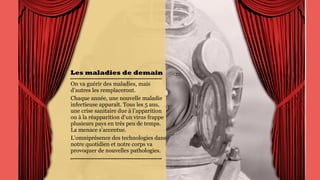 Les maladies de
demain
On va guérir des maladies,
mais d’autres les
remplaceront.
Chaque année, une
nouvelle maladie
infectieuse apparaît. Tous les
5 ans, une crise sanitaire due
à l’apparition ou à la
réapparition d’un virus
frappe plusieurs pays en très
peu de temps. La menace
s’accentue.
L’omniprésence des
technologies dans notre
quotidien et notre corps va
provoquer de nouvelles
pathologies.
 