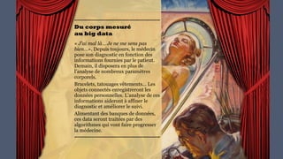 Du corps mesuré  
au big data
« J'ai mal là… Je ne me sens
pas bien…». Depuis toujours,
le médecin pose son diagnostic
en fonction des informations
fournies par le patient.
Demain, il disposera en plus
de l’analyse de nombreux
paramètres corporels.
Bracelets, tatouages
vêtements… Les objets
connectés enregistreront les
données personnelles.
L’analyse de ces informations
aideront à affiner le diagnostic
et améliorer le suivi.
Alimentant des banques de
données, ces data seront
traitées par des algorithmes
qui vont faire progresser la
médecine.
 