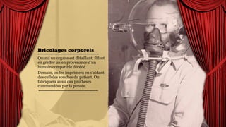 Bricolages
corporels
Quand un organe est
défaillant, il faut en greffer
un en provenance d’un
humain compatible décédé.
Demain, on les imprimera en
s’aidant des cellules souches
du patient. On fabriquera
aussi des prothèses
commandées par la pensée.
 