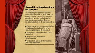Quand il y a du
gène,il y a du
progrès
Le décryptage du premier
génome humain fut annoncé
en avril 2003. Le budget
était de l’ordre de 2 milliards
de dollars. Demain, on
l’obtiendra pour quelques
centaines d’euros.  
La généralisation du
décryptage aidera à :
Comprendre les causes des
maladies génétiques
(mutation d’un gène,
facteurs génétiques du
cancer...)
Détecter les
prédispositions à des
maladies.
Proposer des traitements
personnalisés.
 
