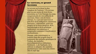Le cerveau,ce
grand inconnu
Le cerveau est la chose la
plus complexe de l’univers !
Un cerveau pèse un peu
moins de trois livres,
consomme 20 % de l'énergie
du corps, comprend près de
100 milliards de neurones.
Dans 1 mm de tissus
nerveux, il y a 50 000
neurones et près d'un demi
milliard de connexions
nerveuses ! Aujourd'hui,
grâce aux progrès de la
neuro-imagerie, de la
neurobiologie et de la
génétique moléculaire, on
commence à comprendre
comment il fonctionne et
dysfonctionne.
 