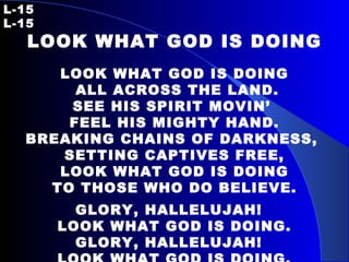 L-15   L-15 LOOK WHAT GOD IS DOING   LOOK WHAT GOD IS DOING ALL ACROSS THE LAND. SEE HIS SPIRIT MOVIN’  FEEL HIS MIGHTY HAND. BREAKING CHAINS OF DARKNESS,  SETTING CAPTIVES FREE, LOOK WHAT GOD IS DOING TO THOSE WHO DO BELIEVE. GLORY, HALLELUJAH!  LOOK WHAT GOD IS DOING. GLORY, HALLELUJAH!  LOOK WHAT GOD IS DOING. 