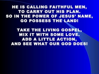 HE IS CALLING FAITHFUL MEN, TO CARRY OUT HIS PLAN. SO IN THE POWER OF JESUS’ NAME, GO POSSESS THE LAND!   TAKE THE LIVING GOSPEL, MIX IT WITH SOME LOVE. ADD A LITTLE ACTION, AND SEE WHAT OUR GOD DOES! 