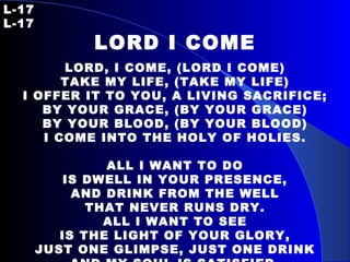 L-17 L-17 LORD I COME   LORD, I COME, (LORD I COME) TAKE MY LIFE, (TAKE MY LIFE) I OFFER IT TO YOU, A LIVING SACRIFICE; BY YOUR GRACE, (BY YOUR GRACE) BY YOUR BLOOD, (BY YOUR BLOOD) I COME INTO THE HOLY OF HOLIES. ALL I WANT TO DO IS DWELL IN YOUR PRESENCE, AND DRINK FROM THE WELL THAT NEVER RUNS DRY. ALL I WANT TO SEE IS THE LIGHT OF YOUR GLORY, JUST ONE GLIMPSE, JUST ONE DRINK AND MY SOUL IS SATISFIED. 