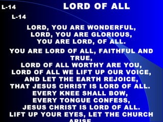 L-14   LORD OF ALL  L-14 LORD, YOU ARE WONDERFUL, LORD, YOU ARE GLORIOUS, YOU ARE LORD, OF ALL. YOU ARE LORD OF ALL, FAITHFUL AND TRUE, LORD OF ALL WORTHY ARE YOU, LORD OF ALL WE LIFT UP OUR VOICE, AND LET THE EARTH REJOICE, THAT JESUS CHRIST IS LORD OF ALL.  EVERY KNEE SHALL BOW,  EVERY TONGUE CONFESS, JESUS CHRIST IS LORD OF ALL. LIFT UP YOUR EYES, LET THE CHURCH ARISE. JESUS CHRIST IS LORD OF ALL. WE WORSHIP AND ADORE YOU… 