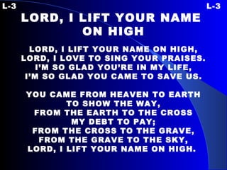 L-3 L-3 LORD, I LIFT YOUR NAME  ON HIGH LORD, I LIFT YOUR NAME ON HIGH, LORD, I LOVE TO SING YOUR PRAISES. I’M SO GLAD YOU’RE IN MY LIFE, I’M SO GLAD YOU CAME TO SAVE US.   YOU CAME FROM HEAVEN TO EARTH TO SHOW THE WAY, FROM THE EARTH TO THE CROSS MY DEBT TO PAY; FROM THE CROSS TO THE GRAVE, FROM THE GRAVE TO THE SKY, LORD, I LIFT YOUR NAME ON HIGH.   