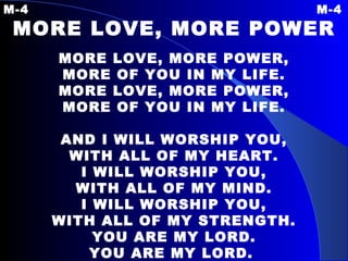 M-4 M-4 MORE LOVE, MORE POWER MORE LOVE, MORE POWER, MORE OF YOU IN MY LIFE. MORE LOVE, MORE POWER, MORE OF YOU IN MY LIFE.   AND I WILL WORSHIP YOU, WITH ALL OF MY HEART. I WILL WORSHIP YOU, WITH ALL OF MY MIND. I WILL WORSHIP YOU, WITH ALL OF MY STRENGTH. YOU ARE MY LORD. YOU ARE MY LORD.   