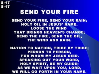 S-17   S-17 SEND YOUR FIRE SEND YOUR FIRE, SEND YOUR RAIN; HOLY OIL IN JESUS’ NAME. LOOSE THE WIND  THAT BRINGS HEAVEN’S CHANGE; SEND THE FIRE, SEND THE OIL, THE WIND AND RAIN. NATION TO NATION, TRIBE BY TRIBE; PERSON TO PERSON, FOR WHOM MY JESUS DIED. SPEAKING OUT YOUR WORD, HOLY SPIRIT, BE MY GUIDE; AS WE WAIT UPON YOU, LORD, WE WILL GO FORTH IN YOUR NAME. 