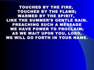 TOUCHED BY THE FIRE,  TOUCHED BY THE FLAME; WARMED BY THE SPIRIT,  LIKE THE SUMMER’S GENTLE RAIN. PREACHING SUCH A MESSAGE WE HAVE POWER TO PROCLAIM; AS WE WAIT UP0N YOU, LORD, WE WILL GO FORTH IN YOUR NAME. 