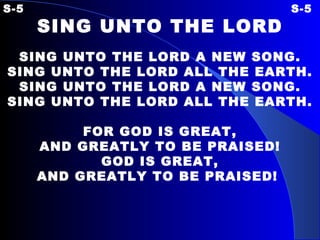 S-5 S-5 SING UNTO THE LORD SING UNTO THE LORD A NEW SONG. SING UNTO THE LORD ALL THE EARTH. SING UNTO THE LORD A NEW SONG. SING UNTO THE LORD ALL THE EARTH.   FOR GOD IS GREAT, AND GREATLY TO BE PRAISED! GOD IS GREAT, AND GREATLY TO BE PRAISED!   