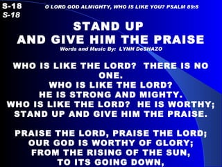 S-18   O LORD GOD ALMIGHTY, WHO IS LIKE YOU? PSALM 89:8  S-18 STAND UP  AND GIVE HIM THE PRAISE Words and Music By:  LYNN DeSHAZO WHO IS LIKE THE LORD?  THERE IS NO ONE. WHO IS LIKE THE LORD? HE IS STRONG AND MIGHTY. WHO IS LIKE THE LORD?  HE IS WORTHY; STAND UP AND GIVE HIM THE PRAISE.   PRAISE THE LORD, PRAISE THE LORD; OUR GOD IS WORTHY OF GLORY; FROM THE RISING OF THE SUN, TO ITS GOING DOWN, THE NAME OF THE LORD IS TO BE PRAISED. 
