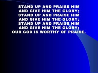 STAND UP AND PRAISE HIM AND GIVE HIM THE GLORY; STAND UP AND PRAISE HIM AND GIVE HIM THE GLORY; STAND UP AND PRAISE HIM AND GIVE HIM THE GLORY; OUR GOD IS WORTHY OF PRAISE. 