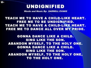 U- UNDIGNIFIED Words and Music By:  DARRELL EVANS   TEACH ME TO HAVE A CHILD-LIKE HEART. FREE ME TO BE UNDIGNIFIED. TEACH ME TO HAVE A CHILD-LIKE HEART. FREE ME TO DANCE ALL OVER MY PRIDE.   GONNA DANCE LIKE A CHILD. SING LIKE THE SON. ABANDON MYSELF, TO THE HOLY ONE. GONNA DANCE LIKE A CHILD. SING LIKE THE SON. ABANDON MYSELF, TO THE HOLY ONE, TO THE HOLY ONE.   