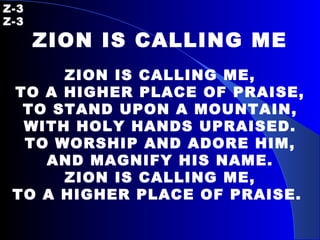 Z-3   Z-3 ZION IS CALLING ME ZION IS CALLING ME, TO A HIGHER PLACE OF PRAISE, TO STAND UPON A MOUNTAIN, WITH HOLY HANDS UPRAISED. TO WORSHIP AND ADORE HIM, AND MAGNIFY HIS NAME. ZION IS CALLING ME, TO A   HIGHER PLACE OF PRAISE.   