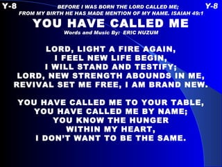 Y-8   BEFORE I WAS BORN THE LORD CALLED ME;  Y-8 FROM MY BIRTH HE HAS MADE MENTION OF MY NAME. ISAIAH 49:1 YOU HAVE CALLED ME Words and Music By:  ERIC NUZUM   LORD, LIGHT A FIRE AGAIN, I FEEL NEW LIFE BEGIN, I WILL STAND AND TESTIFY; LORD, NEW STRENGTH ABOUNDS IN ME, REVIVAL SET ME FREE, I AM BRAND NEW.   YOU HAVE CALLED ME TO YOUR TABLE, YOU HAVE CALLED ME BY NAME; YOU KNOW THE HUNGER WITHIN MY HEART, I DON’T WANT TO BE THE SAME. 