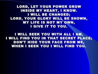 LORD, LET YOUR POWER GROW INSIDE MY HEART, I KNOW. I WILL BE CHANGED; LORD, YOUR GLORY WILL BE SHOWN, MY LIFE IS NOT MY OWN, I GIVE IT TO YOU.   I WILL SEEK YOU WITH ALL I AM, I WILL FIND YOU IN THAT SECRET PLACE; DON’T HIDE YOUR FACE FROM ME, WHEN I SEEK YOU I WILL FIND YOU. 