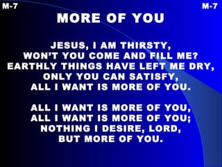 M-7 M-7 MORE OF YOU JESUS, I AM THIRSTY, WON’T YOU COME AND FILL ME? EARTHLY THINGS HAVE LEFT ME DRY, ONLY YOU CAN SATISFY, ALL I WANT IS MORE OF YOU. ALL I WANT IS MORE OF YOU, ALL I WANT IS MORE OF YOU; NOTHING I DESIRE, LORD, BUT MORE OF YOU. 