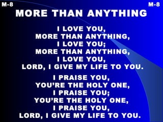 M-8 M-8 MORE THAN ANYTHING   I LOVE YOU, MORE THAN ANYTHING, I LOVE YOU; MORE THAN ANYTHING, I LOVE YOU, LORD, I GIVE MY LIFE TO YOU. I PRAISE YOU, YOU’RE THE HOLY ONE, I PRAISE YOU; YOU’RE THE HOLY ONE, I PRAISE YOU, LORD, I GIVE MY LIFE TO YOU.   