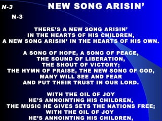 N-3   NEW SONG ARISIN’  N-3   THERE’S A NEW SONG ARISIN’ IN THE HEARTS OF HIS CHILDREN, A NEW SONG ARISIN’ IN THE HEARTS OF HIS OWN. A SONG OF HOPE, A SONG OF PEACE, THE SOUND OF LIBERATION, THE SHOUT OF VICTORY; THE HYMN OF PRAISE, THE NEW SONG OF GOD, MANY WILL SEE AND FEAR AND PUT THEIR TRUST IN OUR LORD.   WITH THE OIL OF JOY HE’S ANNOINTING HIS CHILDREN, THE MUSIC HE GIVES SETS THE NATIONS FREE; WITH THE OIL OF JOY  HE’S ANNOINTING HIS CHILDREN, AND THE DANCE OF OUR FATHER’S BRINGING LIBERTY.   