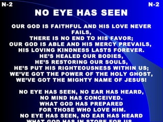 N-2 N-2 NO EYE HAS SEEN   OUR GOD IS FAITHFUL AND HIS LOVE NEVER FAILS, THERE IS NO END TO HIS FAVOR; OUR GOD IS ABLE AND HIS MERCY PREVAILS,  HIS LOVING KINDNESS LASTS FOREVER. HE’S HEALED OUR BODIES, HE’S RESTORING OUR SOULS, HE’S PUT HIS RIGHTEOUSNESS WITHIN US; WE’VE GOT THE POWER OF THE HOLY GHOST, WE’VE GOT THE MIGHTY NAME OF JESUS!   NO EYE HAS SEEN, NO EAR HAS HEARD, NO MIND HAS CONCEIVED. WHAT GOD HAS PREPARED FOR THOSE WHO LOVE HIM. NO EYE HAS SEEN, NO EAR HAS HEARD WHAT GOD HAS IN STORE FOR US.   